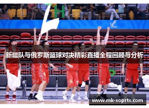 新疆队与俄罗斯篮球对决精彩直播全程回顾与分析
